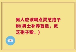 男人应该喝点灵芝孢子粉(男士补养首选，灵芝孢子粉。)