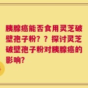 胰腺癌能否食用灵芝破壁孢子粉？？探讨灵芝破壁孢子粉对胰腺癌的影响？