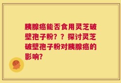 胰腺癌能否食用灵芝破壁孢子粉？？探讨灵芝破壁孢子粉对胰腺癌的影响？