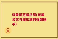 双黄灵芝猫爪草(双黄灵芝与猫爪草的强强联手)