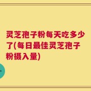 灵芝孢子粉每天吃多少了(每日最佳灵芝孢子粉摄入量)