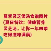 夏季灵芝煲汤食谱图片(夏日特饮：健康营养灵芝汤，让你一年四季吃得滋味满满)
