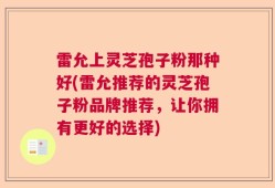雷允上灵芝孢子粉那种好(雷允推荐的灵芝孢子粉品牌推荐，让你拥有更好的选择)