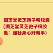 国芝堂灵芝孢子粉胶囊(国芝堂灵芝孢子粉胶囊：强壮身心好帮手)