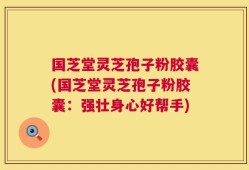 国芝堂灵芝孢子粉胶囊(国芝堂灵芝孢子粉胶囊：强壮身心好帮手)