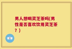 男人想喝灵芝茶吗(男性是否喜欢饮用灵芝茶？)