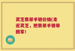 灵芝翡翠手链价格(走近灵芝，把翡翠手链带回家！