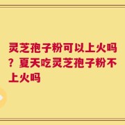 灵芝孢子粉可以上火吗？夏天吃灵芝孢子粉不上火吗