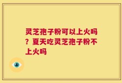 灵芝孢子粉可以上火吗？夏天吃灵芝孢子粉不上火吗