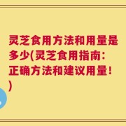 灵芝食用方法和用量是多少(灵芝食用指南：正确方法和建议用量！)
