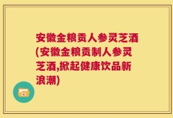 安徽金粮贡人参灵芝酒(安徽金粮贡制人参灵芝酒,掀起健康饮品新浪潮)