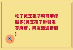 吃了灵芝孢子粉荨麻疹越多(灵芝孢子粉引发荨麻疹，网友遭遇折磨)