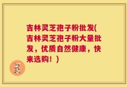 吉林灵芝孢子粉批发(吉林灵芝孢子粉大量批发，优质自然健康，快来选购！)