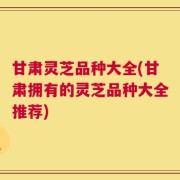 甘肃灵芝品种大全(甘肃拥有的灵芝品种大全推荐)