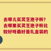 去哪儿买灵芝孢子粉？去哪里买灵芝孢子粉比较好呀最好是礼盒装的