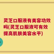 灵芝口服液有美容功效吗(灵芝口服液可有效提高肌肤美容水平)