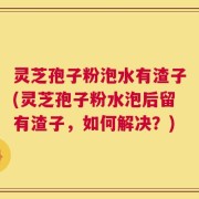 灵芝孢子粉泡水有渣子(灵芝孢子粉水泡后留有渣子，如何解决？)