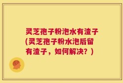 灵芝孢子粉泡水有渣子(灵芝孢子粉水泡后留有渣子，如何解决？)
