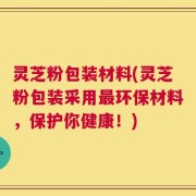 灵芝粉包装材料(灵芝粉包装采用最环保材料，保护你健康！)