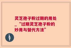 灵芝孢子粉过期的用处_“过期灵芝孢子粉的妙用与替代方法”