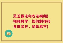 灵芝做法和吃法视频(视频教学：如何制作和食用灵芝，简单易学)