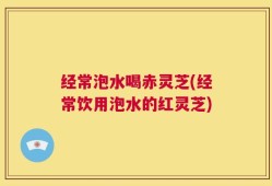 经常泡水喝赤灵芝(经常饮用泡水的红灵芝)