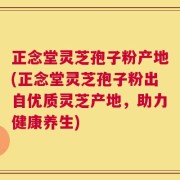 正念堂灵芝孢子粉产地(正念堂灵芝孢子粉出自优质灵芝产地，助力健康养生)