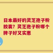 日本最好的灵芝孢子粉胶囊？灵芝孢子粉哪个牌子好又实惠