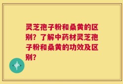 灵芝孢子粉和桑黄的区别？了解中药材灵芝孢子粉和桑黄的功效及区别？