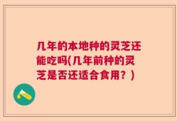 几年的本地种的灵芝还能吃吗(几年前种的灵芝是否还适合食用？)