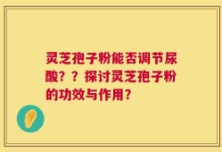 灵芝孢子粉能否调节尿酸？？探讨灵芝孢子粉的功效与作用？