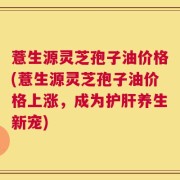 薏生源灵芝孢子油价格(薏生源灵芝孢子油价格上涨，成为护肝养生新宠)
