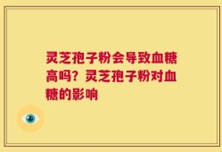 灵芝孢子粉会导致血糖高吗？灵芝孢子粉对血糖的影响