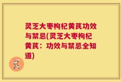 灵芝大枣枸杞黄芪功效与禁忌(灵芝大枣枸杞黄芪：功效与禁忌全知道)