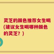 灵芝的颜色推荐女生喝(建议女生喝哪种颜色的灵芝？)