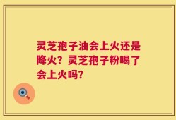 灵芝孢子油会上火还是降火？灵芝孢子粉喝了会上火吗？