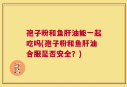 孢子粉和鱼肝油能一起吃吗(孢子粉和鱼肝油合服是否安全？)
