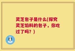灵芝包子是什么(探究灵芝馅料的包子，你吃过了吗？)