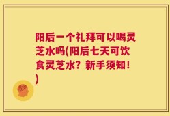 阳后一个礼拜可以喝灵芝水吗(阳后七天可饮食灵芝水？新手须知！)