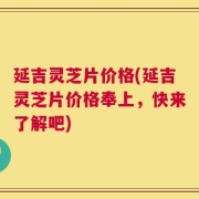 延吉灵芝片价格(延吉灵芝片价格奉上，快来了解吧)