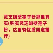 灵芝破壁孢子粉那里有买(购买灵芝破壁孢子粉，这里有优质渠道推荐)