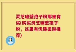 灵芝破壁孢子粉那里有买(购买灵芝破壁孢子粉，这里有优质渠道推荐)