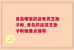 青岛哪家药店有灵芝孢子粉_青岛药店灵芝孢子粉销售点推荐