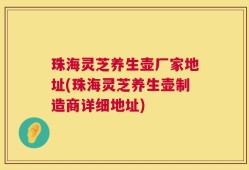 珠海灵芝养生壶厂家地址(珠海灵芝养生壶制造商详细地址)