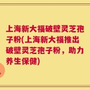 上海新大福破壁灵芝孢子粉(上海新大福推出破壁灵芝孢子粉，助力养生保健)