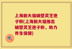上海新大福破壁灵芝孢子粉(上海新大福推出破壁灵芝孢子粉，助力养生保健)