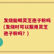 发烧能喝灵芝孢子粉吗(发烧时可以服用灵芝孢子粉吗？)