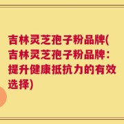 吉林灵芝孢子粉品牌(吉林灵芝孢子粉品牌：提升健康抵抗力的有效选择)