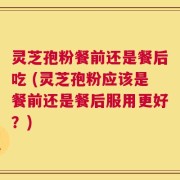 灵芝孢粉餐前还是餐后吃 (灵芝孢粉应该是餐前还是餐后服用更好？)