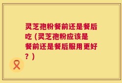 灵芝孢粉餐前还是餐后吃 (灵芝孢粉应该是餐前还是餐后服用更好？)